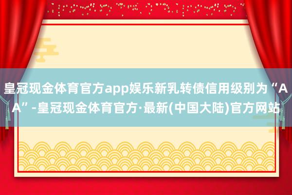 皇冠现金体育官方app娱乐新乳转债信用级别为“AA”-皇冠现金体育官方·最新(中国大陆)官方网站