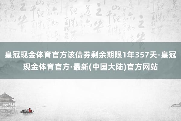 皇冠现金体育官方该债券剩余期限1年357天-皇冠现金体育官方·最新(中国大陆)官方网站