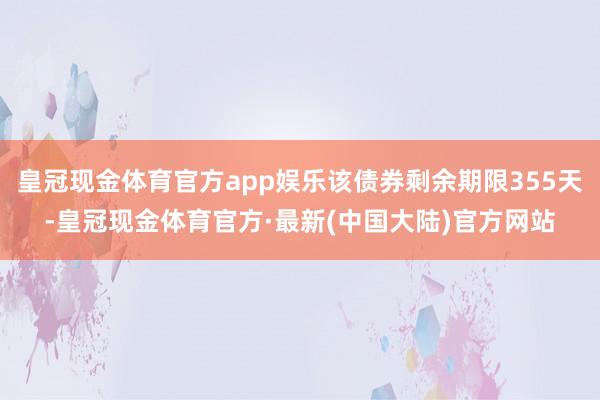 皇冠现金体育官方app娱乐该债券剩余期限355天-皇冠现金体育官方·最新(中国大陆)官方网站