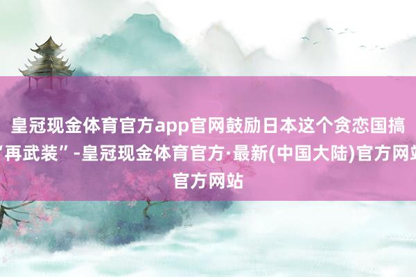 皇冠现金体育官方app官网鼓励日本这个贪恋国搞“再武装”-皇冠现金体育官方·最新(中国大陆)官方网站