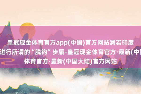 皇冠现金体育官方app(中国)官方网站淌若印度连续与好意思国进行所谓的“脱钩”步履-皇冠现金体育官方·最新(中国大陆)官方网站