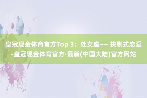 皇冠现金体育官方Top 3：处女座—— 抉剔式恋爱-皇冠现金体育官方·最新(中国大陆)官方网站