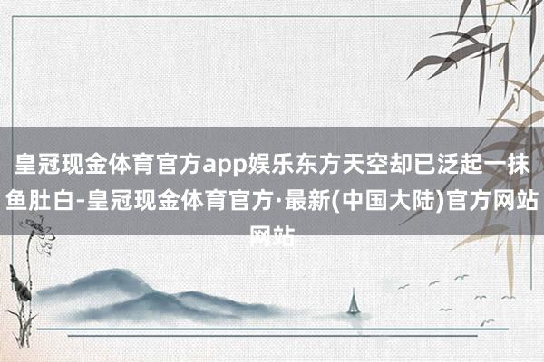 皇冠现金体育官方app娱乐东方天空却已泛起一抹鱼肚白-皇冠现金体育官方·最新(中国大陆)官方网站