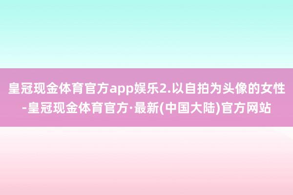 皇冠现金体育官方app娱乐2.以自拍为头像的女性-皇冠现金体育官方·最新(中国大陆)官方网站