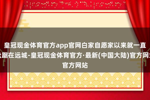 皇冠现金体育官方app官网白家自愿家以来就一直盘踞在远城-皇冠现金体育官方·最新(中国大陆)官方网站