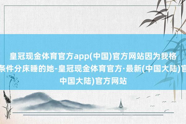 皇冠现金体育官方app(中国)官方网站因为我格外取闹条件分床睡的她-皇冠现金体育官方·最新(中国大陆)官方网站