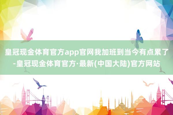 皇冠现金体育官方app官网我加班到当今有点累了-皇冠现金体育官方·最新(中国大陆)官方网站