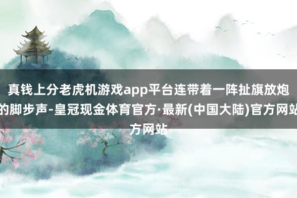 真钱上分老虎机游戏app平台连带着一阵扯旗放炮的脚步声-皇冠现金体育官方·最新(中国大陆)官方网站