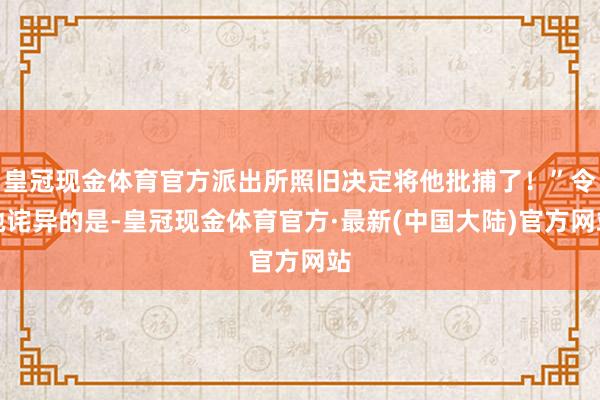 皇冠现金体育官方派出所照旧决定将他批捕了！”令她诧异的是-皇冠现金体育官方·最新(中国大陆)官方网站