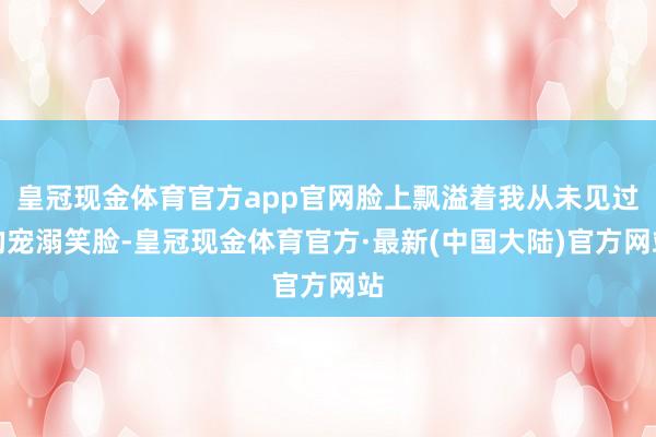 皇冠现金体育官方app官网脸上飘溢着我从未见过的宠溺笑脸-皇冠现金体育官方·最新(中国大陆)官方网站