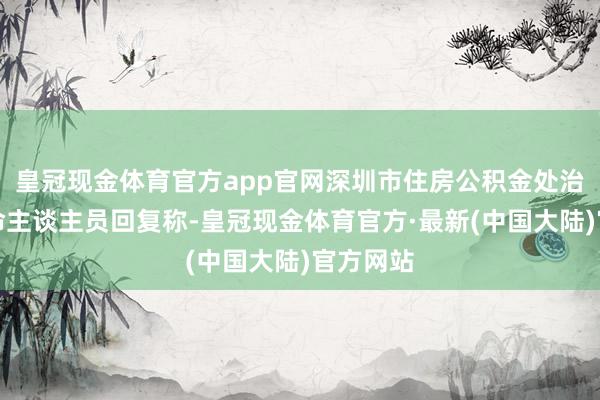 皇冠现金体育官方app官网深圳市住房公积金处治中心使命主谈主员回复称-皇冠现金体育官方·最新(中国大陆)官方网站