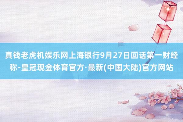 真钱老虎机娱乐网上海银行9月27日回话第一财经称-皇冠现金体育官方·最新(中国大陆)官方网站