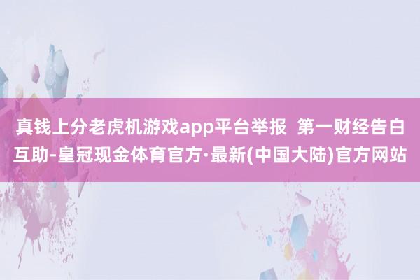 真钱上分老虎机游戏app平台举报  第一财经告白互助-皇冠现金体育官方·最新(中国大陆)官方网站