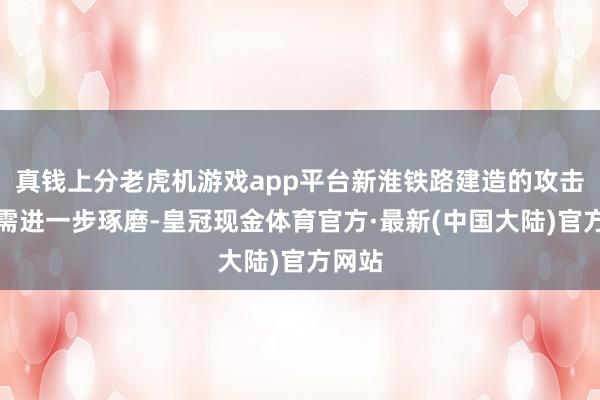 真钱上分老虎机游戏app平台新淮铁路建造的攻击性尚需进一步琢磨-皇冠现金体育官方·最新(中国大陆)官方网站