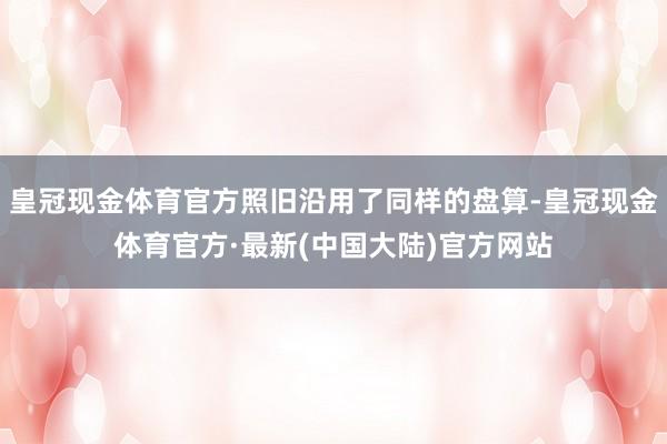 皇冠现金体育官方照旧沿用了同样的盘算-皇冠现金体育官方·最新(中国大陆)官方网站