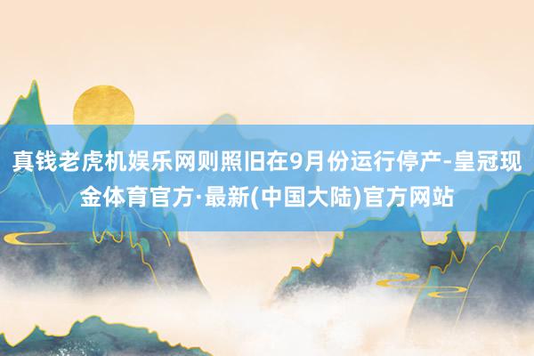 真钱老虎机娱乐网则照旧在9月份运行停产-皇冠现金体育官方·最新(中国大陆)官方网站