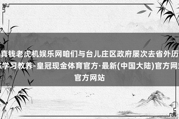 真钱老虎机娱乐网咱们与台儿庄区政府屡次去省外历练学习教养-皇冠现金体育官方·最新(中国大陆)官方网站