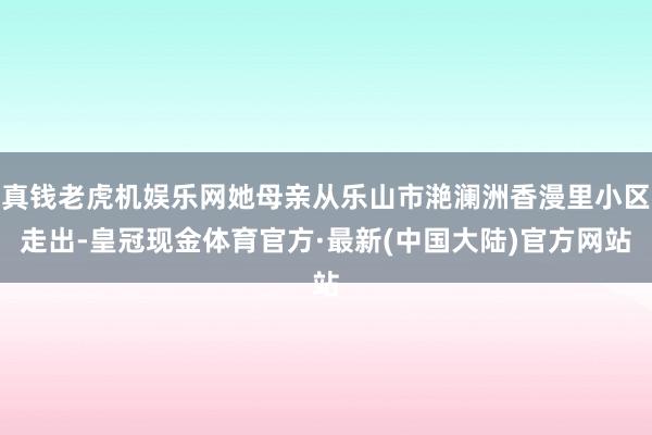 真钱老虎机娱乐网她母亲从乐山市滟澜洲香漫里小区走出-皇冠现金体育官方·最新(中国大陆)官方网站