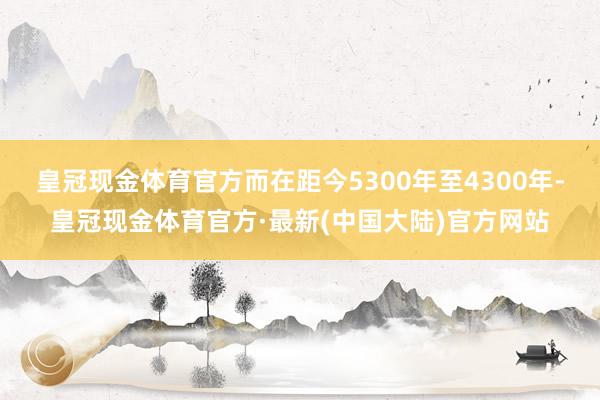 皇冠现金体育官方而在距今5300年至4300年-皇冠现金体育官方·最新(中国大陆)官方网站