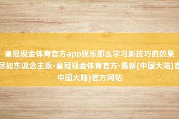 皇冠现金体育官方app娱乐那么学习新技巧的效果可能不尽如东说念主意-皇冠现金体育官方·最新(中国大陆)官方网站