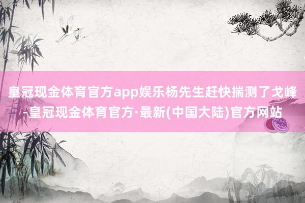 皇冠现金体育官方app娱乐杨先生赶快揣测了戈峰-皇冠现金体育官方·最新(中国大陆)官方网站