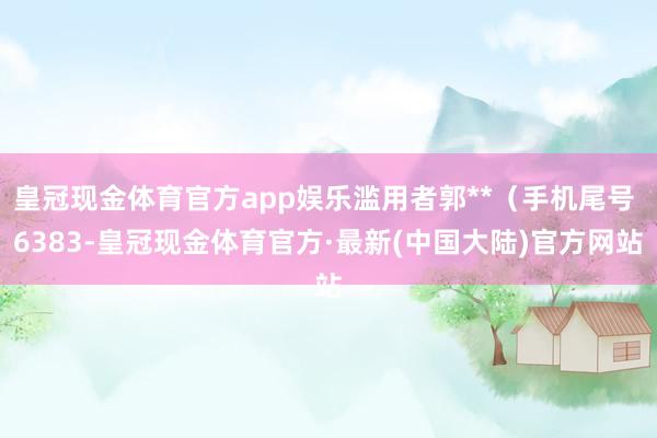 皇冠现金体育官方app娱乐滥用者郭**（手机尾号 6383-皇冠现金体育官方·最新(中国大陆)官方网站