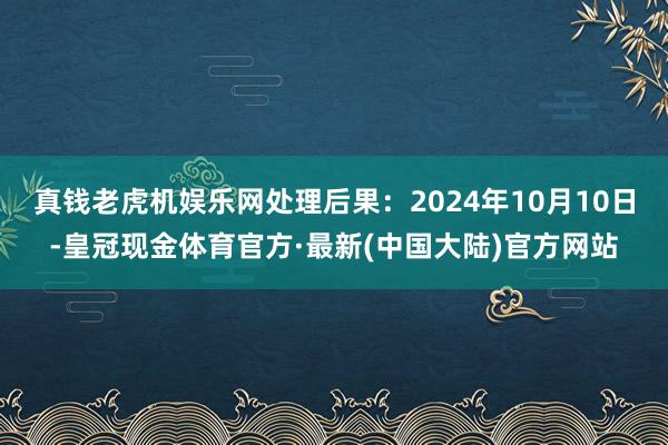 真钱老虎机娱乐网处理后果：2024年10月10日-皇冠现金体育官方·最新(中国大陆)官方网站