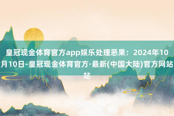 皇冠现金体育官方app娱乐处理恶果：2024年10月10日-皇冠现金体育官方·最新(中国大陆)官方网站