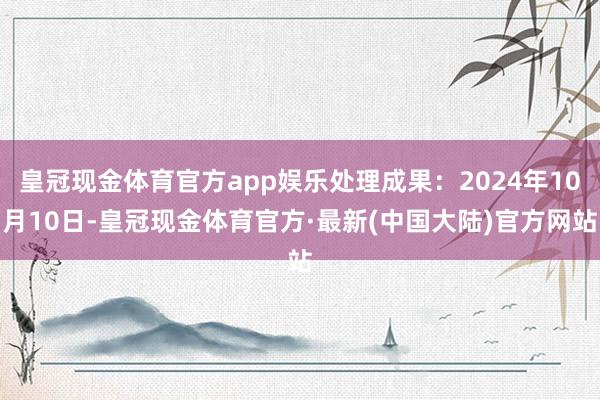 皇冠现金体育官方app娱乐处理成果：2024年10月10日-皇冠现金体育官方·最新(中国大陆)官方网站