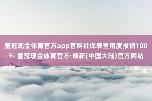 皇冠现金体育官方app官网社保表里用度报销100%-皇冠现金体育官方·最新(中国大陆)官方网站