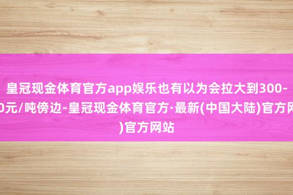 皇冠现金体育官方app娱乐也有以为会拉大到300-400元/吨傍边-皇冠现金体育官方·最新(中国大陆)官方网站