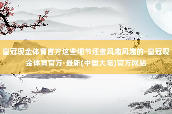 皇冠现金体育官方这些细节还蛮风趣风趣的-皇冠现金体育官方·最新(中国大陆)官方网站