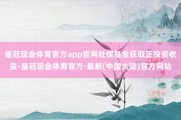 皇冠现金体育官方app官网社保基金获取正投资收益-皇冠现金体育官方·最新(中国大陆)官方网站