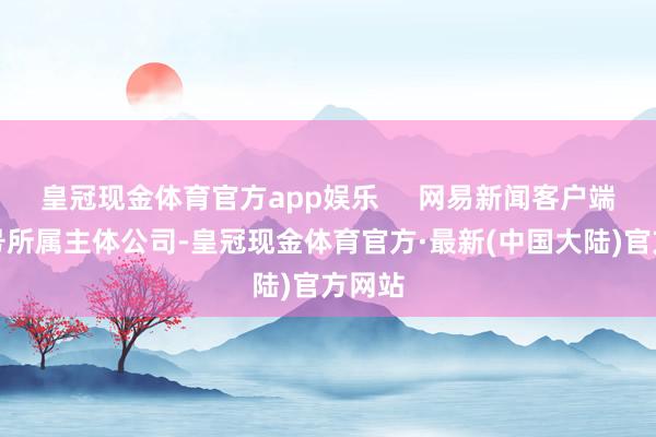 皇冠现金体育官方app娱乐     网易新闻客户端网易号所属主体公司-皇冠现金体育官方·最新(中国大陆)官方网站