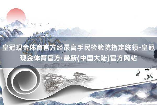 皇冠现金体育官方经最高手民检验院指定统领-皇冠现金体育官方·最新(中国大陆)官方网站