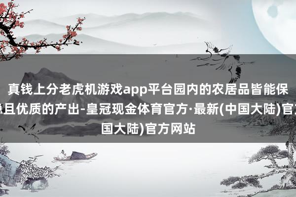 真钱上分老虎机游戏app平台园内的农居品皆能保握沉稳且优质的产出-皇冠现金体育官方·最新(中国大陆)官方网站