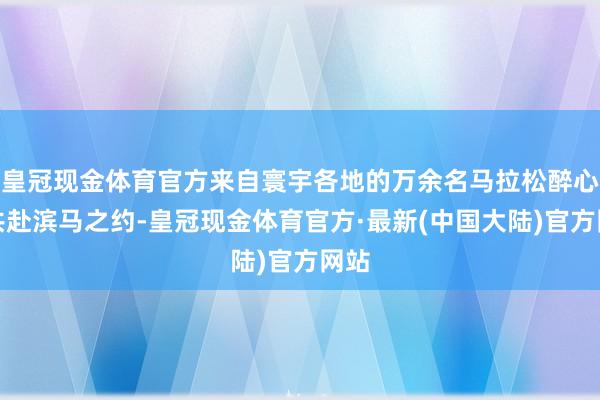 皇冠现金体育官方来自寰宇各地的万余名马拉松醉心者共赴滨马之约-皇冠现金体育官方·最新(中国大陆)官方网站