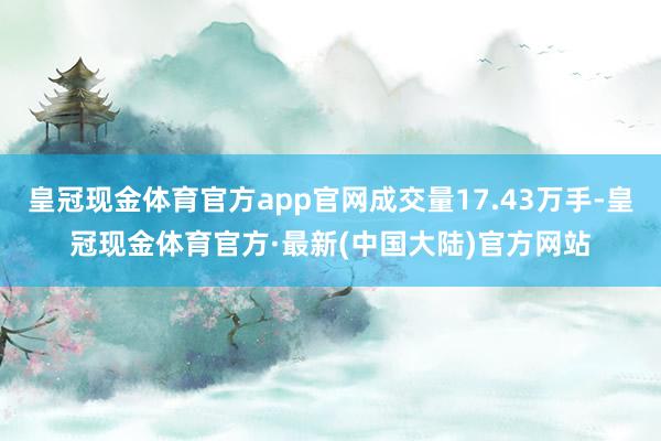 皇冠现金体育官方app官网成交量17.43万手-皇冠现金体育官方·最新(中国大陆)官方网站