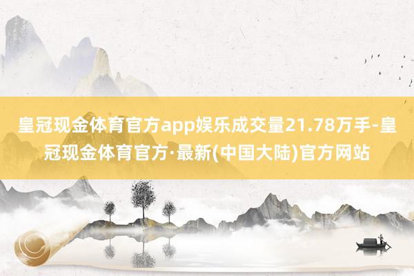 皇冠现金体育官方app娱乐成交量21.78万手-皇冠现金体育官方·最新(中国大陆)官方网站