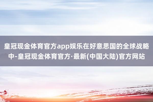 皇冠现金体育官方app娱乐在好意思国的全球战略中-皇冠现金体育官方·最新(中国大陆)官方网站