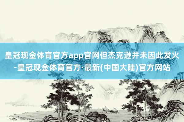 皇冠现金体育官方app官网但杰克逊并未因此发火-皇冠现金体育官方·最新(中国大陆)官方网站