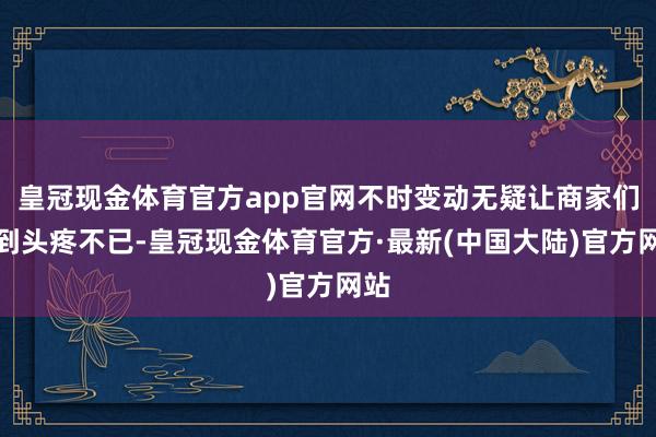 皇冠现金体育官方app官网不时变动无疑让商家们感到头疼不已-皇冠现金体育官方·最新(中国大陆)官方网站