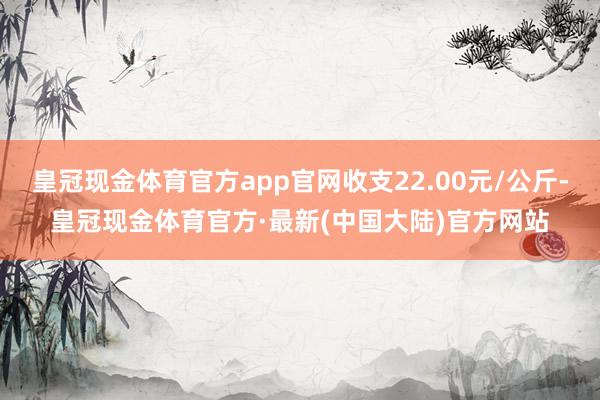 皇冠现金体育官方app官网收支22.00元/公斤-皇冠现金体育官方·最新(中国大陆)官方网站