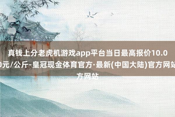 真钱上分老虎机游戏app平台当日最高报价10.00元/公斤-皇冠现金体育官方·最新(中国大陆)官方网站