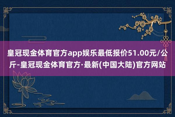 皇冠现金体育官方app娱乐最低报价51.00元/公斤-皇冠现金体育官方·最新(中国大陆)官方网站