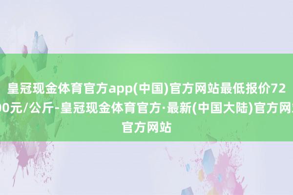 皇冠现金体育官方app(中国)官方网站最低报价72.00元/公斤-皇冠现金体育官方·最新(中国大陆)官方网站