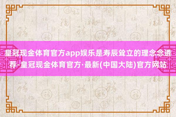 皇冠现金体育官方app娱乐是寿辰耸立的理念念遴荐-皇冠现金体育官方·最新(中国大陆)官方网站