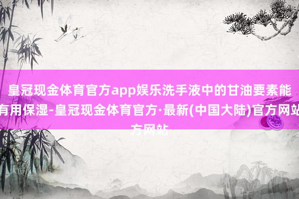 皇冠现金体育官方app娱乐洗手液中的甘油要素能有用保湿-皇冠现金体育官方·最新(中国大陆)官方网站