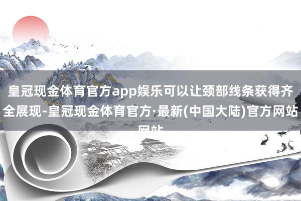 皇冠现金体育官方app娱乐可以让颈部线条获得齐全展现-皇冠现金体育官方·最新(中国大陆)官方网站