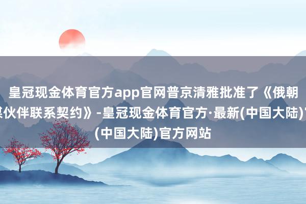 皇冠现金体育官方app官网普京清雅批准了《俄朝全面计谋伙伴联系契约》-皇冠现金体育官方·最新(中国大陆)官方网站